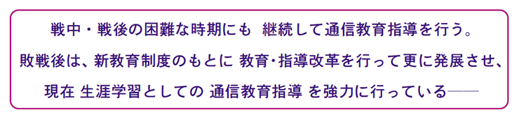 画像:戦中・戦後の困難な時期にも 継続して通信教育指導を行う。 敗戦後は、新教育制度のもとに 教育・指導改革を行って更に発展させ、 現在 生涯学習としての 通信教育指導 を強力に行っている──