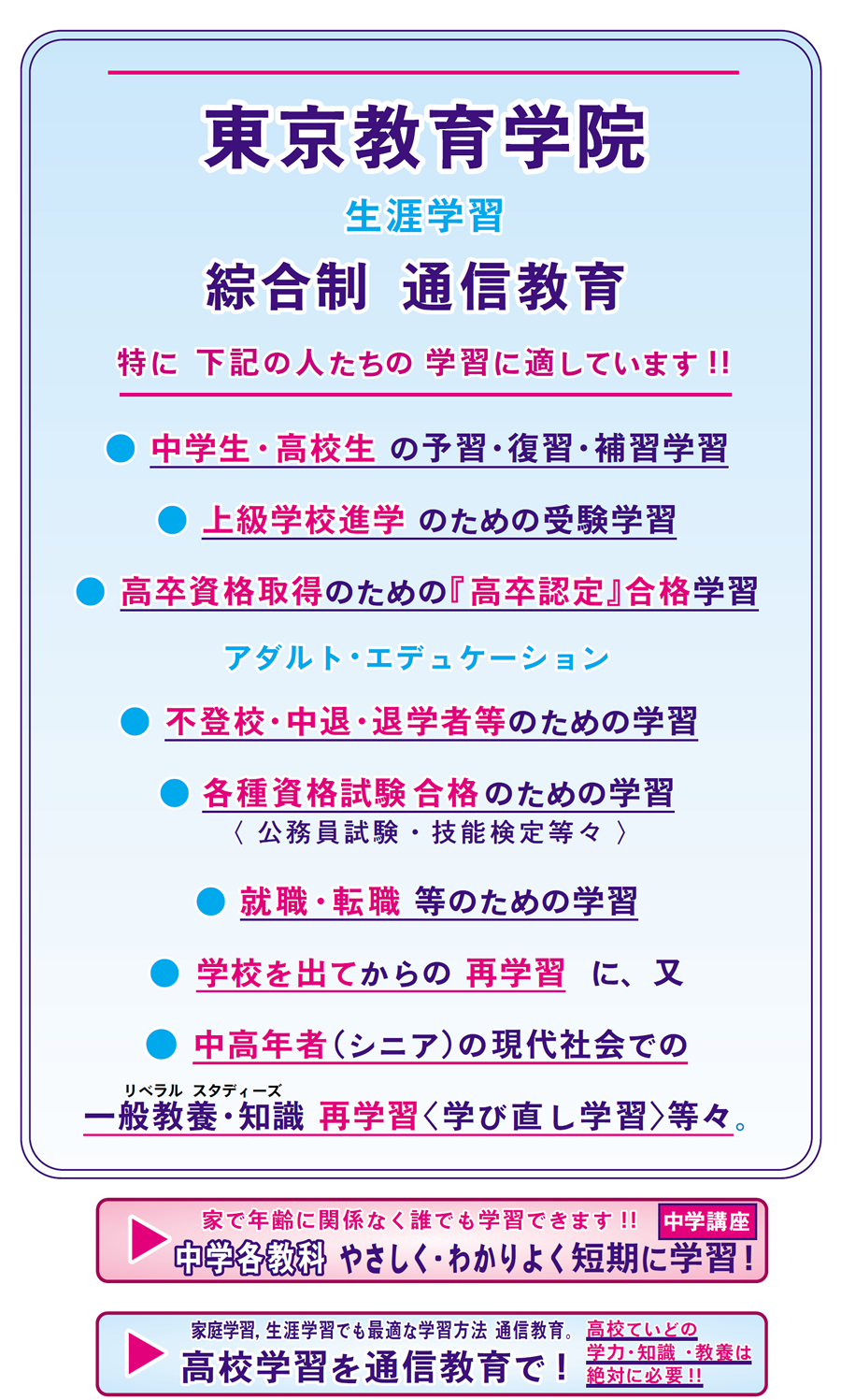 東京教育学院　綜合制通信教育は特に下記の人たちの学習に適しています。中学生高校生の予習、復習、補習学習。上級学校進学のための受験学習。高卒資格取得のための「高卒認定」合格学習。各種資格試験合格のための学習。（公務員試験、技能検定等々）就職、転職等のための学習。学校を出てからの再学習。中高年者、シニアの現代社会での一般教養、知識、再学習等々。アダルトエデュケーションなど。